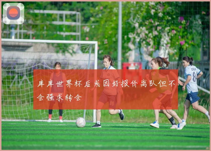 库库世界杯后或因好报价离队但不会强求转会