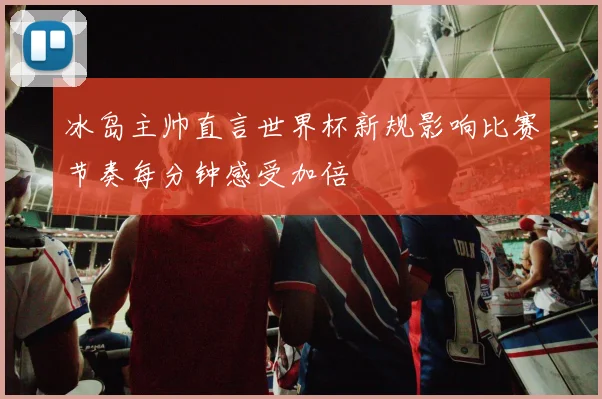冰岛主帅直言世界杯新规影响比赛节奏每分钟感受加倍
