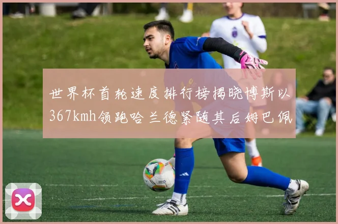 世界杯首轮速度排行榜揭晓博斯以367kmh领跑哈兰德紧随其后姆巴佩位列第九