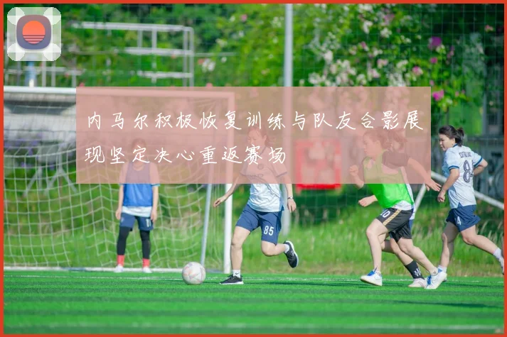 内马尔积极恢复训练与队友合影展现坚定决心重返赛场