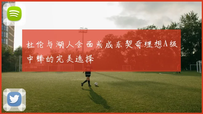 杜伦与湖人会面或成东契奇理想A级中锋的完美选择