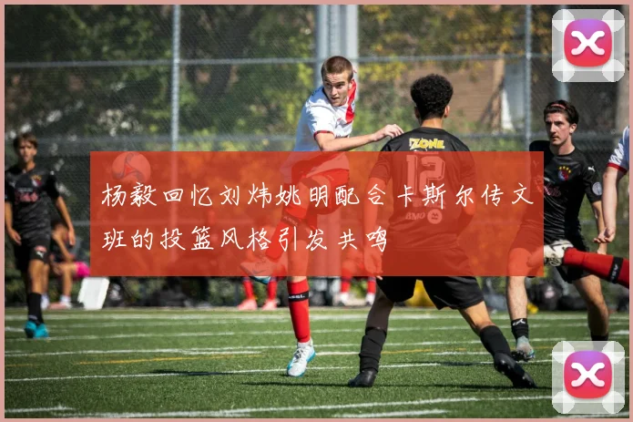 杨毅回忆刘炜姚明配合卡斯尔传文班的投篮风格引发共鸣