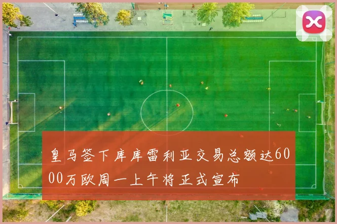 皇马签下库库雷利亚交易总额达6000万欧周一上午将正式宣布