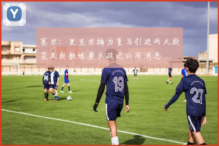 塞尔：里克尔梅为皇马引进两大新星及新教练要求延迟公布消息