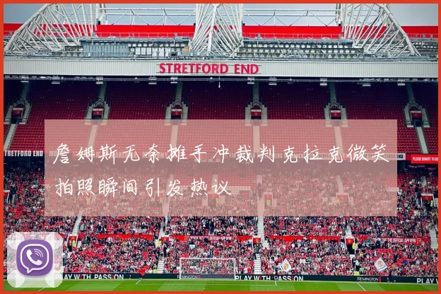 詹姆斯无奈摊手冲裁判克拉克微笑拍照瞬间引发热议