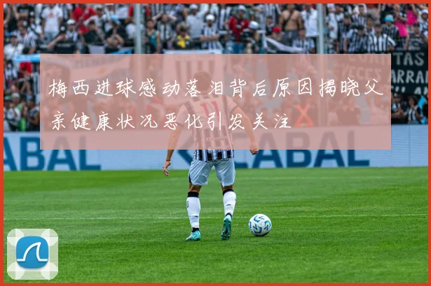 梅西进球感动落泪背后原因揭晓父亲健康状况恶化引发关注