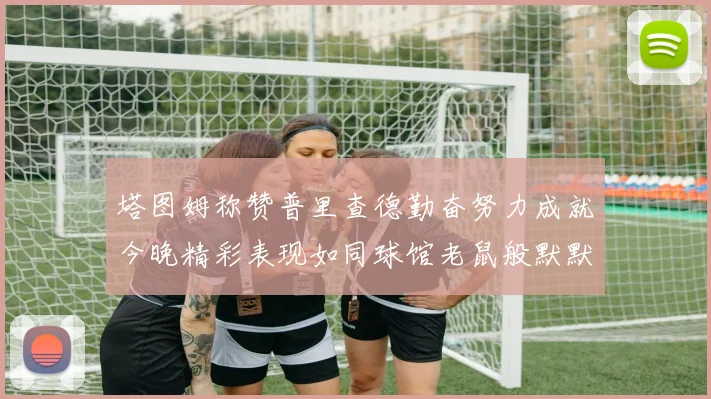 塔图姆称赞普里查德勤奋努力成就今晚精彩表现如同球馆老鼠般默默付出