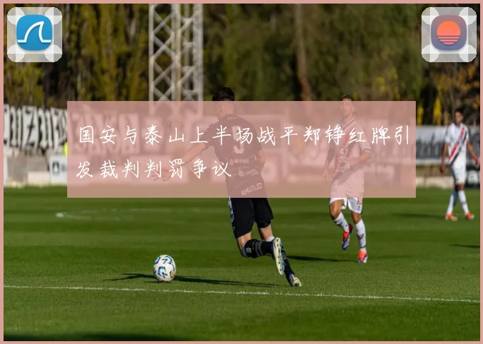 国安与泰山上半场战平郑铮红牌引发裁判判罚争议