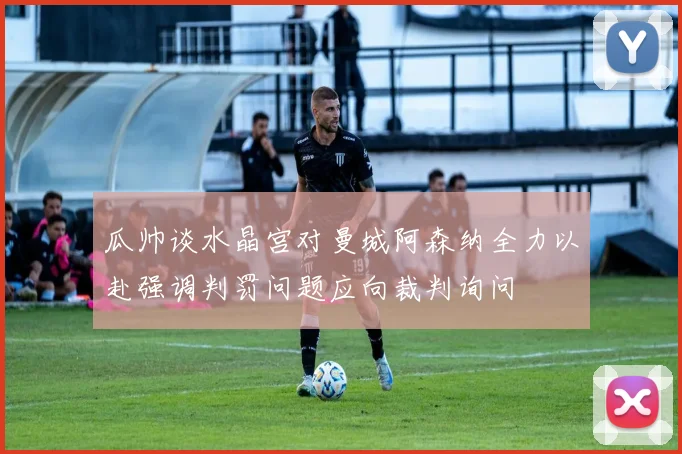 瓜帅谈水晶宫对曼城阿森纳全力以赴强调判罚问题应向裁判询问
