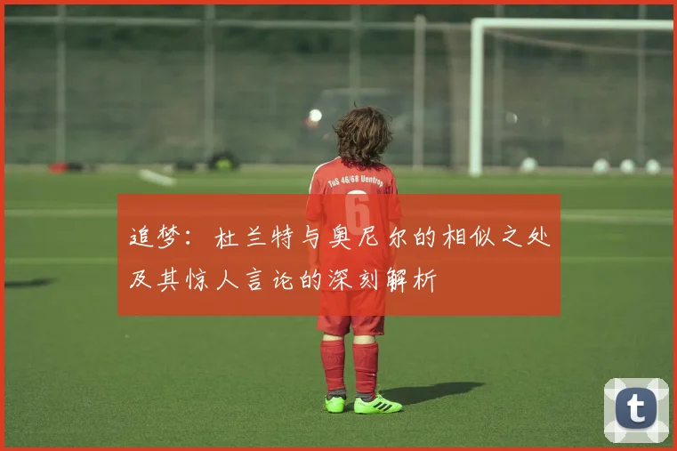 追梦：杜兰特与奥尼尔的相似之处及其惊人言论的深刻解析