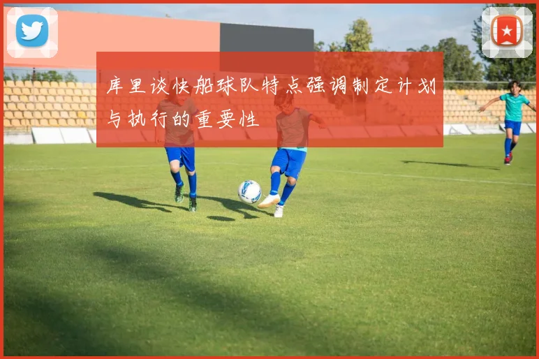 库里谈快船球队特点强调制定计划与执行的重要性