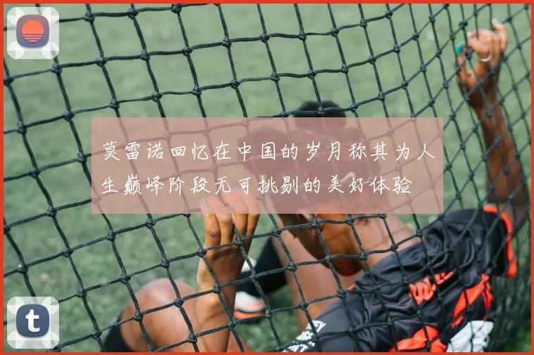 莫雷诺回忆在中国的岁月称其为人生巅峰阶段无可挑剔的美好体验