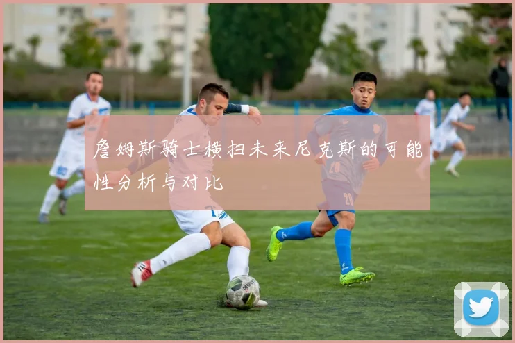 詹姆斯骑士横扫未来尼克斯的可能性分析与对比