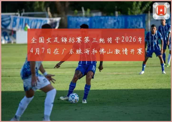 全国女足锦标赛第三轮将于2026年4月7日在广东珠海和佛山激情开赛