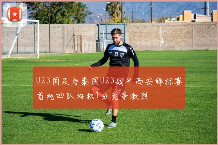 U23国足与泰国U23战平西安锦标赛首轮四队均积1分竞争激烈