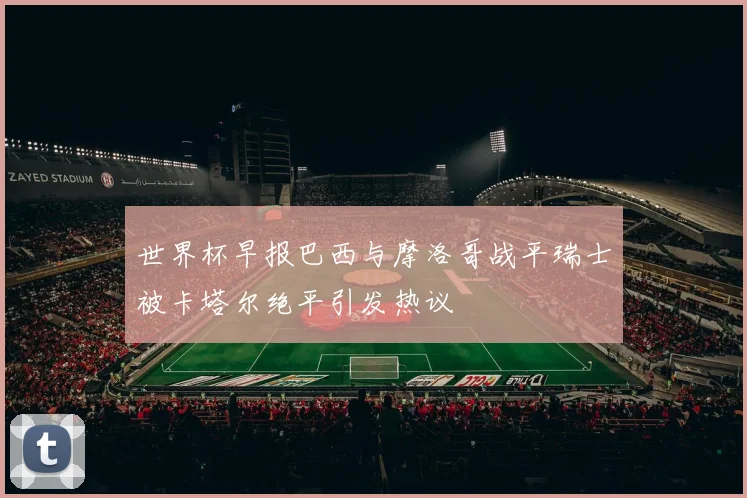 世界杯早报巴西与摩洛哥战平瑞士被卡塔尔绝平引发热议