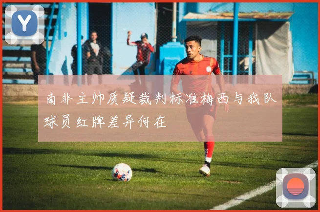 南非主帅质疑裁判标准梅西与我队球员红牌差异何在