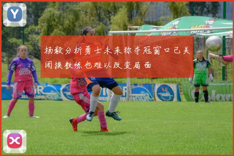 杨毅分析勇士未来称夺冠窗口已关闭换教练也难以改变局面