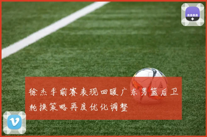 徐杰季前赛表现回暖广东男篮后卫轮换策略再度优化调整