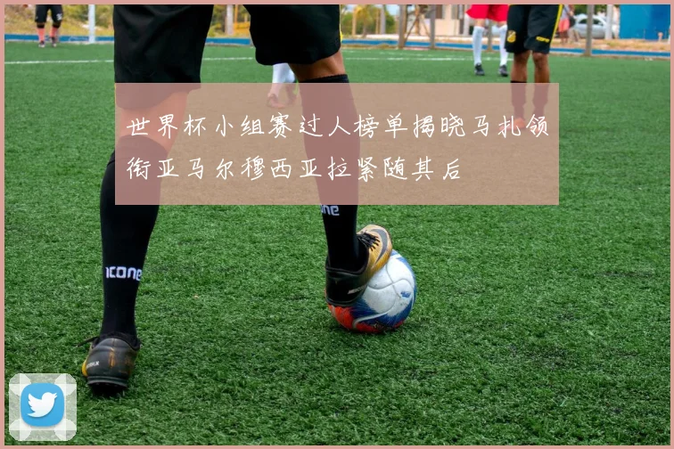 世界杯小组赛过人榜单揭晓马扎领衔亚马尔穆西亚拉紧随其后